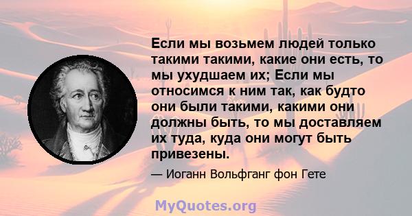 Если мы возьмем людей только такими такими, какие они есть, то мы ухудшаем их; Если мы относимся к ним так, как будто они были такими, какими они должны быть, то мы доставляем их туда, куда они могут быть привезены.