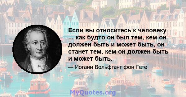 Если вы относитесь к человеку ... как будто он был тем, кем он должен быть и может быть, он станет тем, кем он должен быть и может быть.