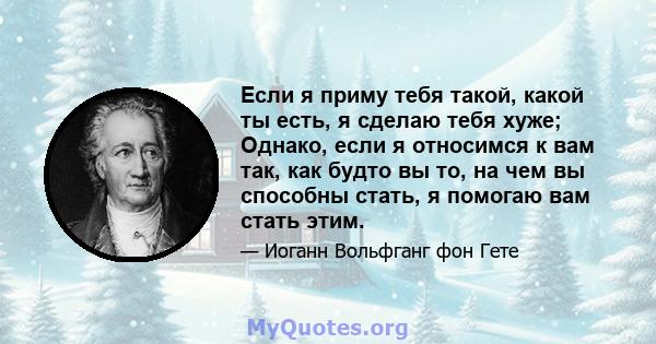 Если я приму тебя такой, какой ты есть, я сделаю тебя хуже; Однако, если я относимся к вам так, как будто вы то, на чем вы способны стать, я помогаю вам стать этим.