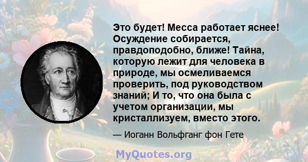 Это будет! Месса работает яснее! Осуждение собирается, правдоподобно, ближе! Тайна, которую лежит для человека в природе, мы осмеливаемся проверить, под руководством знаний; И то, что она была с учетом организации, мы