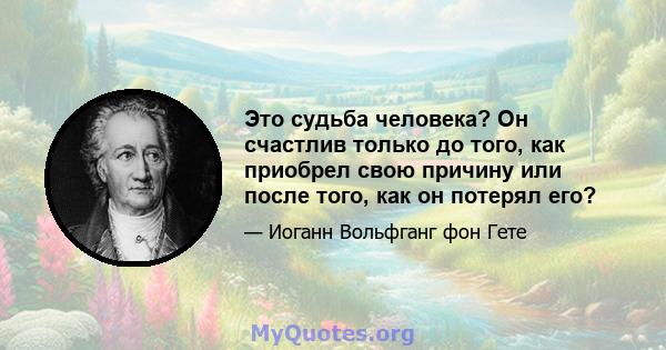 Это судьба человека? Он счастлив только до того, как приобрел свою причину или после того, как он потерял его?