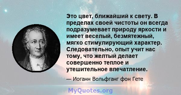 Это цвет, ближайший к свету. В пределах своей чистоты он всегда подразумевает природу яркости и имеет веселый, безмятежный, мягко стимулирующий характер. Следовательно, опыт учит нас тому, что желтый делает совершенно