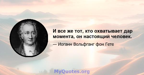 И все же тот, кто охватывает дар момента, он настоящий человек.