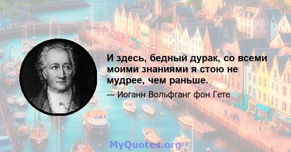 И здесь, бедный дурак, со всеми моими знаниями я стою не мудрее, чем раньше.