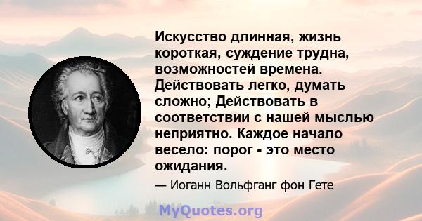 Искусство длинная, жизнь короткая, суждение трудна, возможностей времена. Действовать легко, думать сложно; Действовать в соответствии с нашей мыслью неприятно. Каждое начало весело: порог - это место ожидания.