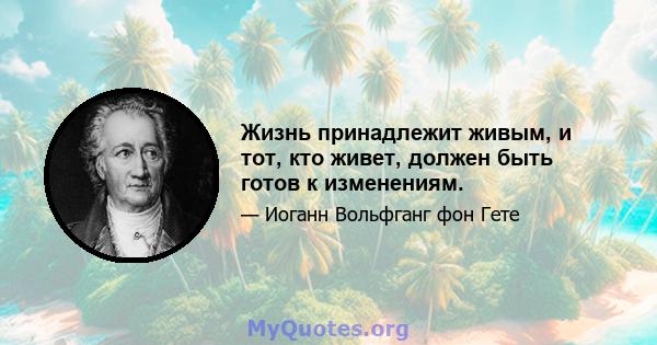 Жизнь принадлежит живым, и тот, кто живет, должен быть готов к изменениям.