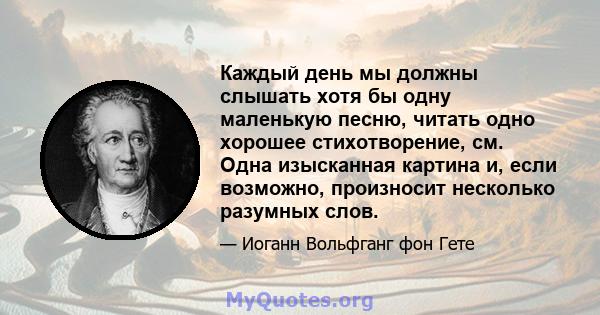 Каждый день мы должны слышать хотя бы одну маленькую песню, читать одно хорошее стихотворение, см. Одна изысканная картина и, если возможно, произносит несколько разумных слов.