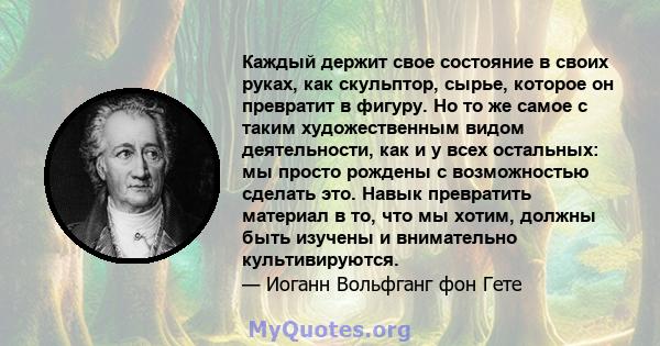 Каждый держит свое состояние в своих руках, как скульптор, сырье, которое он превратит в фигуру. Но то же самое с таким художественным видом деятельности, как и у всех остальных: мы просто рождены с возможностью сделать 