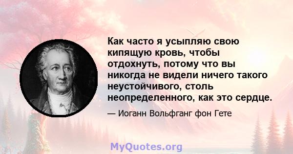 Как часто я усыпляю свою кипящую кровь, чтобы отдохнуть, потому что вы никогда не видели ничего такого неустойчивого, столь неопределенного, как это сердце.