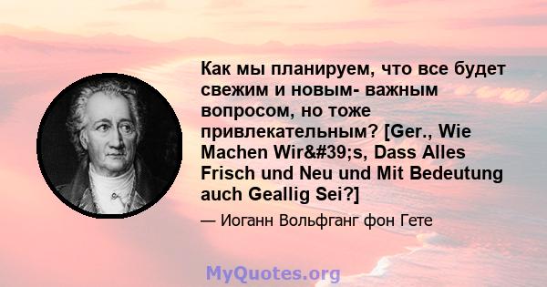 Как мы планируем, что все будет свежим и новым- важным вопросом, но тоже привлекательным? [Ger., Wie Machen Wir's, Dass Alles Frisch und Neu und Mit Bedeutung auch Geallig Sei?]