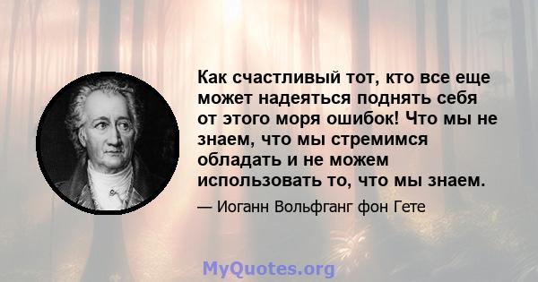 Как счастливый тот, кто все еще может надеяться поднять себя от этого моря ошибок! Что мы не знаем, что мы стремимся обладать и не можем использовать то, что мы знаем.