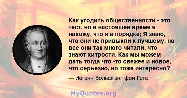 Как угодить общественности - это тест, но в настоящее время я нахожу, что я в порядке; Я знаю, что они не привыкли к лучшему, но все они так много читали, что знают хитрости. Как мы можем дать тогда что -то свежее и