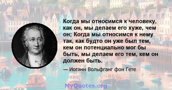 Когда мы относимся к человеку, как он, мы делаем его хуже, чем он; Когда мы относимся к нему так, как будто он уже был тем, кем он потенциально мог бы быть, мы делаем его тем, кем он должен быть.