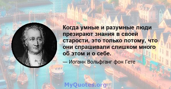 Когда умные и разумные люди презирают знания в своей старости, это только потому, что они спрашивали слишком много об этом и о себе.