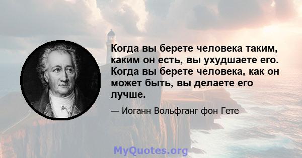 Когда вы берете человека таким, каким он есть, вы ухудшаете его. Когда вы берете человека, как он может быть, вы делаете его лучше.