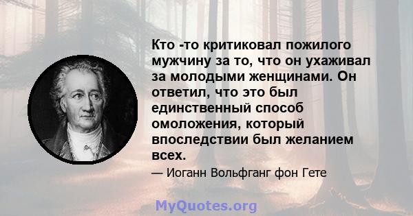 Кто -то критиковал пожилого мужчину за то, что он ухаживал за молодыми женщинами. Он ответил, что это был единственный способ омоложения, который впоследствии был желанием всех.