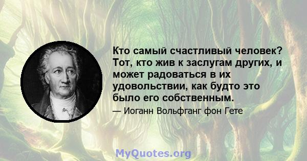 Кто самый счастливый человек? Тот, кто жив к заслугам других, и может радоваться в их удовольствии, как будто это было его собственным.