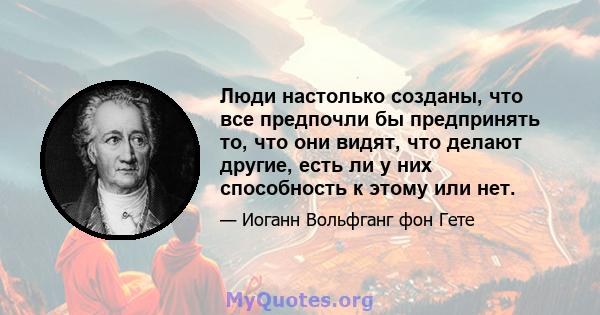 Люди настолько созданы, что все предпочли бы предпринять то, что они видят, что делают другие, есть ли у них способность к этому или нет.