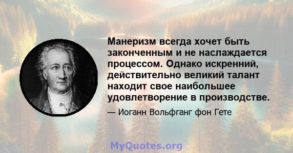 Манеризм всегда хочет быть законченным и не наслаждается процессом. Однако искренний, действительно великий талант находит свое наибольшее удовлетворение в производстве.