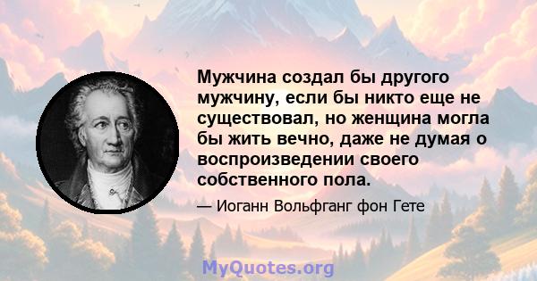 Мужчина создал бы другого мужчину, если бы никто еще не существовал, но женщина могла бы жить вечно, даже не думая о воспроизведении своего собственного пола.