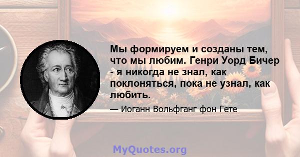 Мы формируем и созданы тем, что мы любим. Генри Уорд Бичер - я никогда не знал, как поклоняться, пока не узнал, как любить.