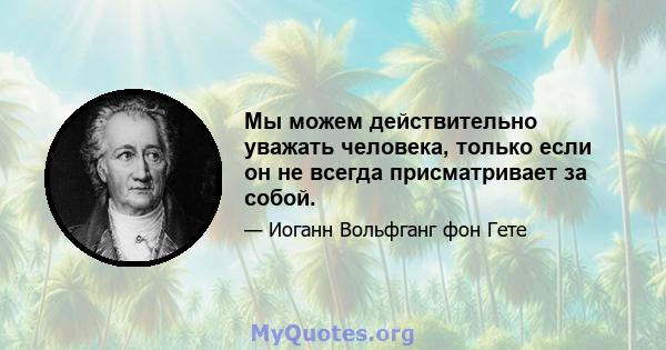 Мы можем действительно уважать человека, только если он не всегда присматривает за собой.