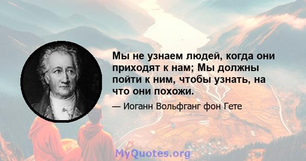 Мы не узнаем людей, когда они приходят к нам; Мы должны пойти к ним, чтобы узнать, на что они похожи.