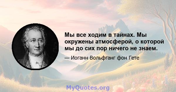 Мы все ходим в тайнах. Мы окружены атмосферой, о которой мы до сих пор ничего не знаем.