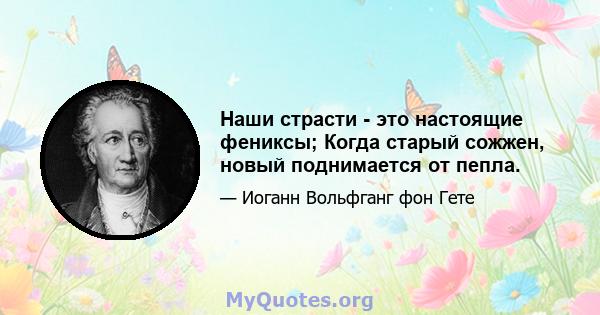 Наши страсти - это настоящие фениксы; Когда старый сожжен, новый поднимается от пепла.