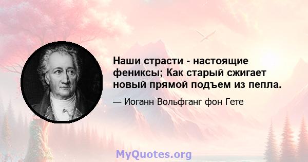 Наши страсти - настоящие фениксы; Как старый сжигает новый прямой подъем из пепла.