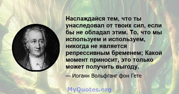 Наслаждайся тем, что ты унаследовал от твоих сил, если бы не обладал этим. То, что мы используем и используем, никогда не является репрессивным бременем; Какой момент приносит, это только может получить выгоду.