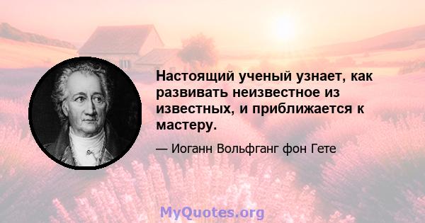 Настоящий ученый узнает, как развивать неизвестное из известных, и приближается к мастеру.