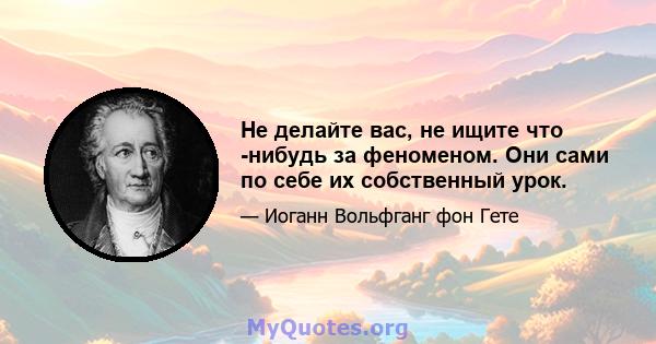 Не делайте вас, не ищите что -нибудь за феноменом. Они сами по себе их собственный урок.