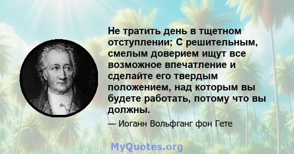 Не тратить день в тщетном отступлении; С решительным, смелым доверием ищут все возможное впечатление и сделайте его твердым положением, над которым вы будете работать, потому что вы должны.