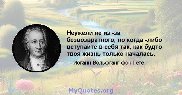 Неужели не из -за безвозвратного, но когда -либо вступайте в себя так, как будто твоя жизнь только началась.