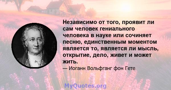 Независимо от того, проявит ли сам человек гениального человека в науке или сочиняет песню, единственным моментом является то, является ли мысль, открытие, дело, живет и может жить.