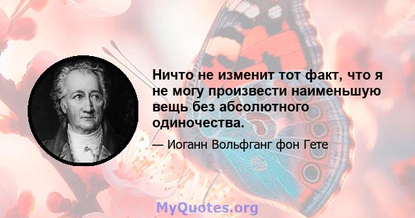 Ничто не изменит тот факт, что я не могу произвести наименьшую вещь без абсолютного одиночества.