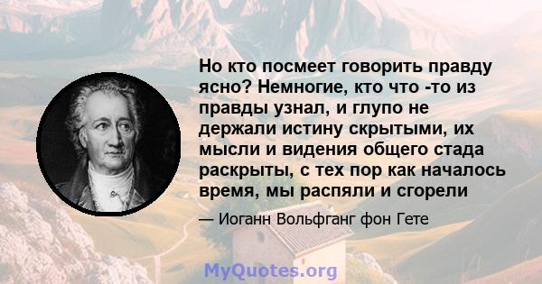 Но кто посмеет говорить правду ясно? Немногие, кто что -то из правды узнал, и глупо не держали истину скрытыми, их мысли и видения общего стада раскрыты, с тех пор как началось время, мы распяли и сгорели