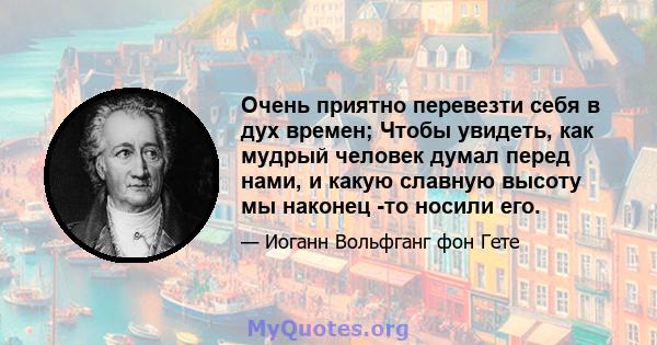 Очень приятно перевезти себя в дух времен; Чтобы увидеть, как мудрый человек думал перед нами, и какую славную высоту мы наконец -то носили его.