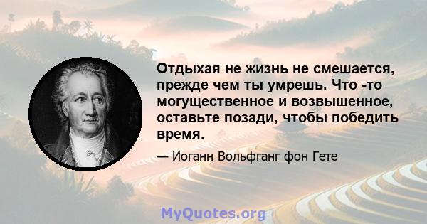 Отдыхая не жизнь не смешается, прежде чем ты умрешь. Что -то могущественное и возвышенное, оставьте позади, чтобы победить время.