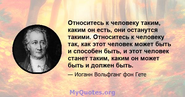 Относитесь к человеку таким, каким он есть, они останутся такими. Относитесь к человеку так, как этот человек может быть и способен быть, и этот человек станет таким, каким он может быть и должен быть.