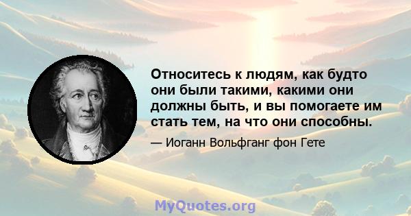 Относитесь к людям, как будто они были такими, какими они должны быть, и вы помогаете им стать тем, на что они способны.