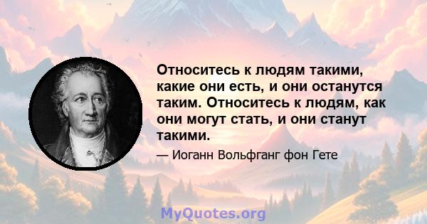 Относитесь к людям такими, какие они есть, и они останутся таким. Относитесь к людям, как они могут стать, и они станут такими.