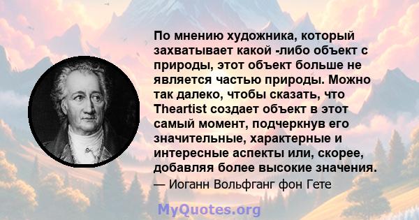 По мнению художника, который захватывает какой -либо объект с природы, этот объект больше не является частью природы. Можно так далеко, чтобы сказать, что Theartist создает объект в этот самый момент, подчеркнув его