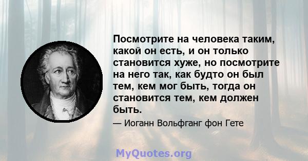 Посмотрите на человека таким, какой он есть, и он только становится хуже, но посмотрите на него так, как будто он был тем, кем мог быть, тогда он становится тем, кем должен быть.