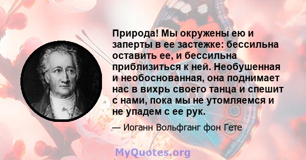 Природа! Мы окружены ею и заперты в ее застежке: бессильна оставить ее, и бессильна приблизиться к ней. Необушенная и необоснованная, она поднимает нас в вихрь своего танца и спешит с нами, пока мы не утомляемся и не