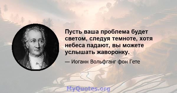 Пусть ваша проблема будет светом, следуя темноте, хотя небеса падают, вы можете услышать жаворонку.