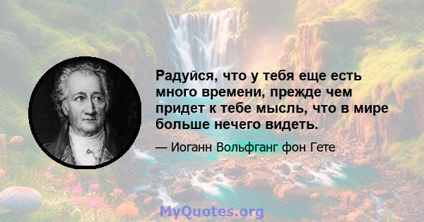 Радуйся, что у тебя еще есть много времени, прежде чем придет к тебе мысль, что в мире больше нечего видеть.