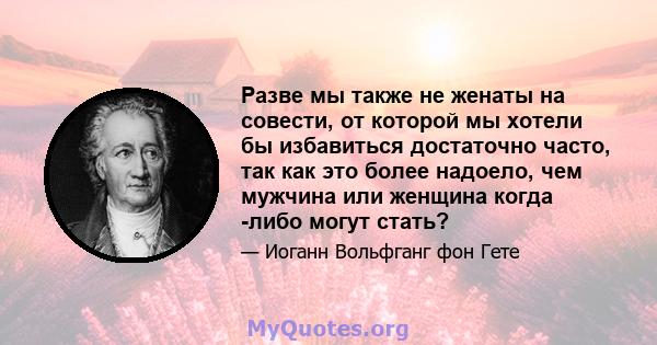 Разве мы также не женаты на совести, от которой мы хотели бы избавиться достаточно часто, так как это более надоело, чем мужчина или женщина когда -либо могут стать?