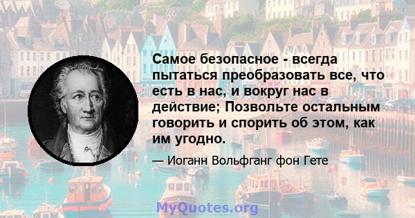 Самое безопасное - всегда пытаться преобразовать все, что есть в нас, и вокруг нас в действие; Позвольте остальным говорить и спорить об этом, как им угодно.